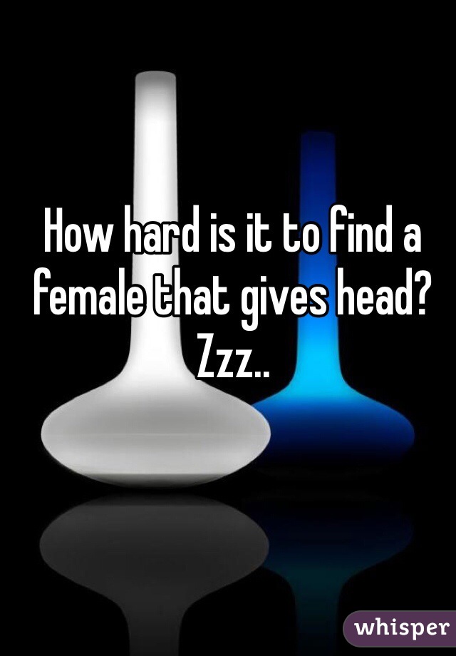 How hard is it to find a female that gives head? Zzz.. 