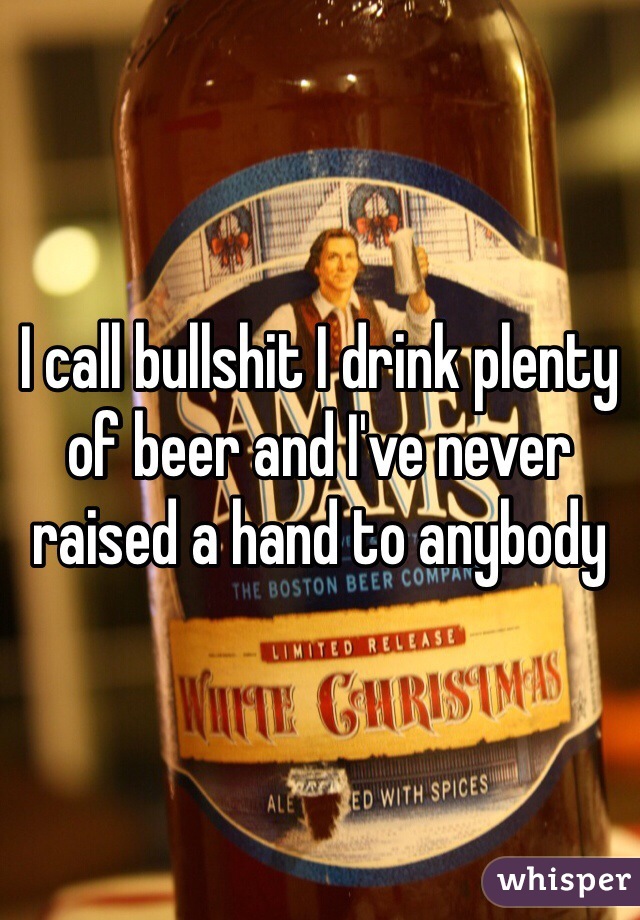 I call bullshit I drink plenty of beer and I've never raised a hand to anybody