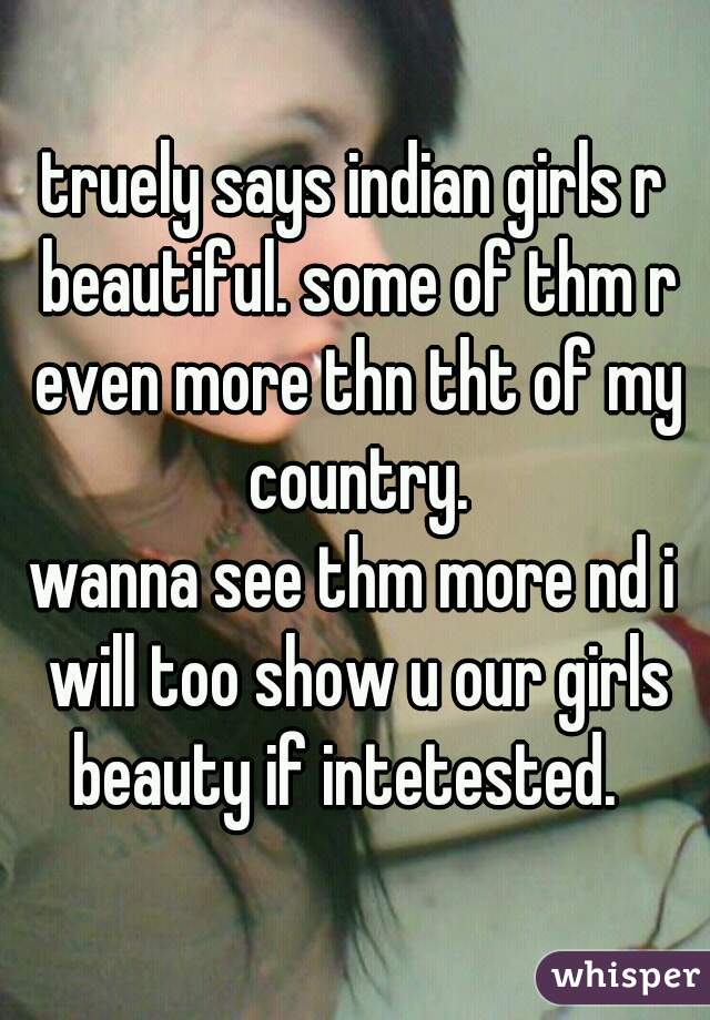 truely says indian girls r beautiful. some of thm r even more thn tht of my country.
wanna see thm more nd i will too show u our girls beauty if intetested.  