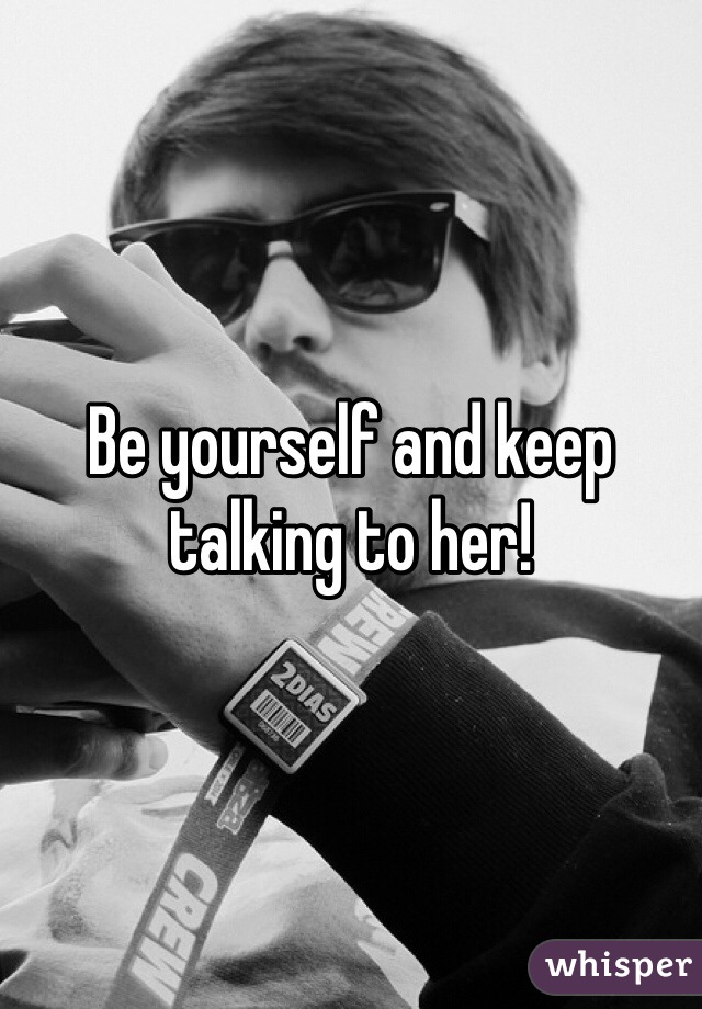 Be yourself and keep talking to her!
