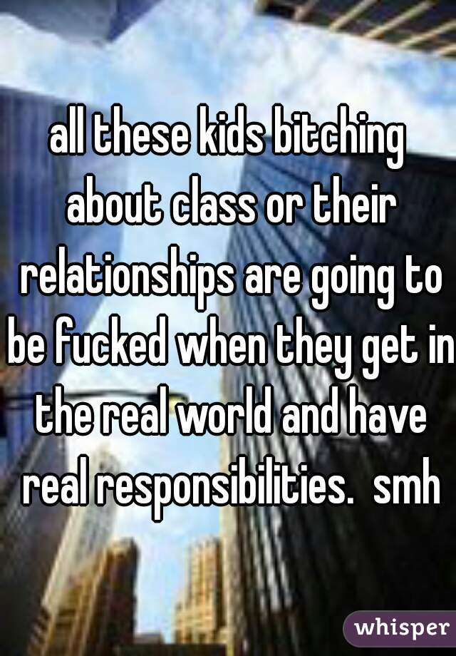all these kids bitching about class or their relationships are going to be fucked when they get in the real world and have real responsibilities.  smh