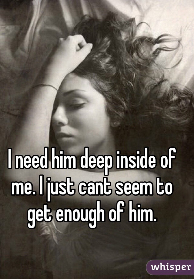 I need him deep inside of me. I just cant seem to get enough of him. 