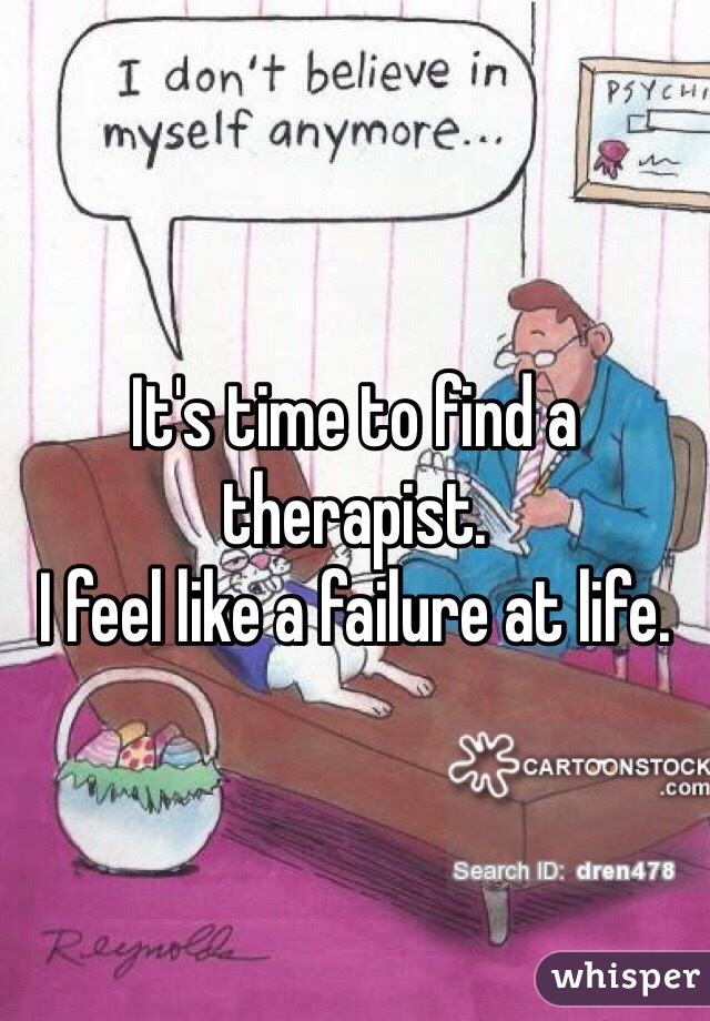 It's time to find a therapist.
I feel like a failure at life.