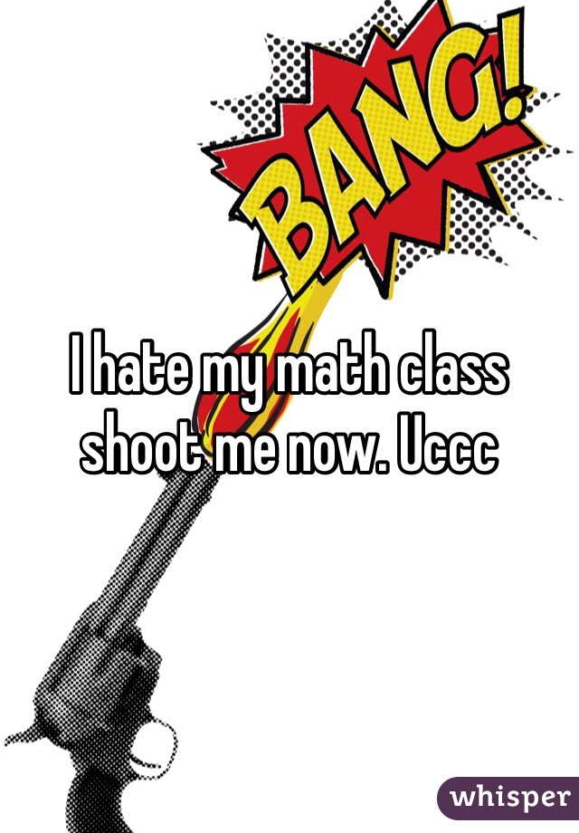 I hate my math class shoot me now. Uccc