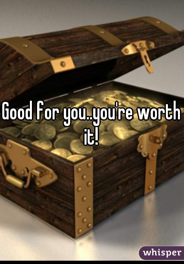 Good for you..you're worth it! 