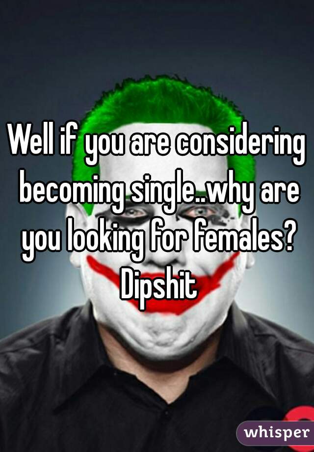 Well if you are considering becoming single..why are you looking for females? Dipshit