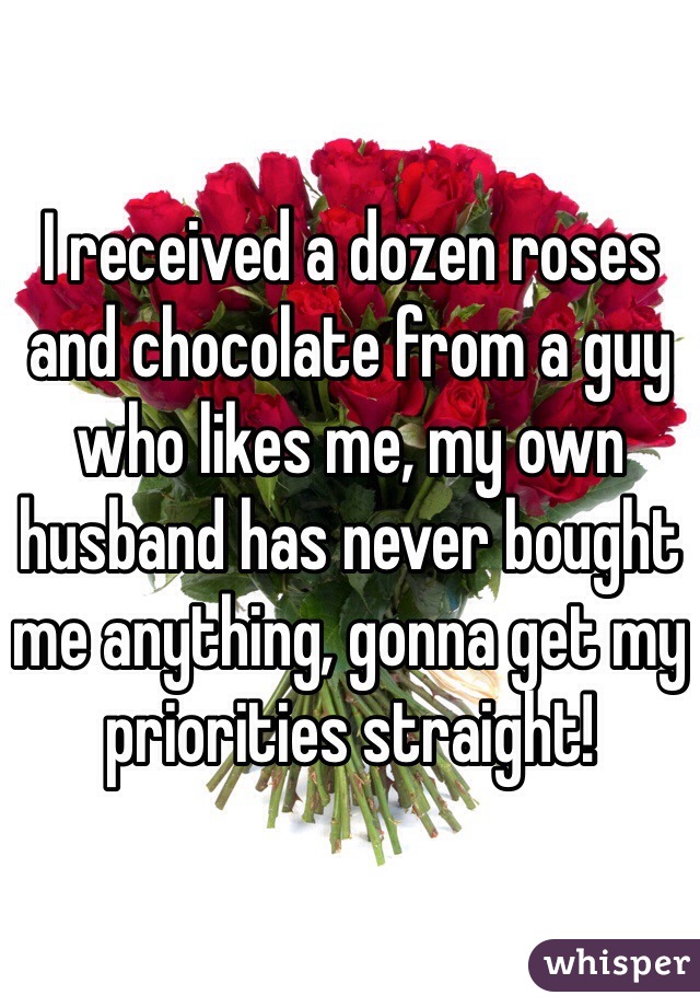 I received a dozen roses and chocolate from a guy who likes me, my own husband has never bought me anything, gonna get my priorities straight!