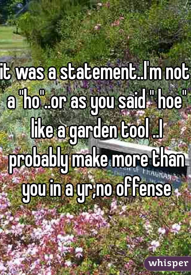it was a statement..I'm not a "ho"..or as you said " hoe" like a garden tool ..I probably make more than you in a yr,no offense