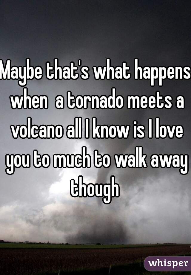 Maybe that's what happens when  a tornado meets a volcano all I know is I love you to much to walk away though 