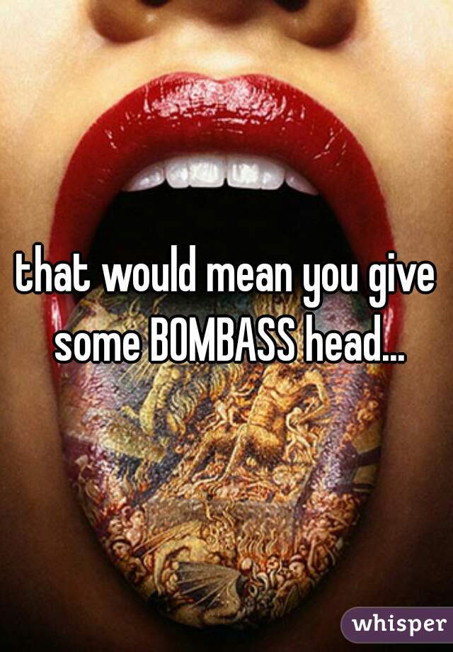 that would mean you give some BOMBASS head...