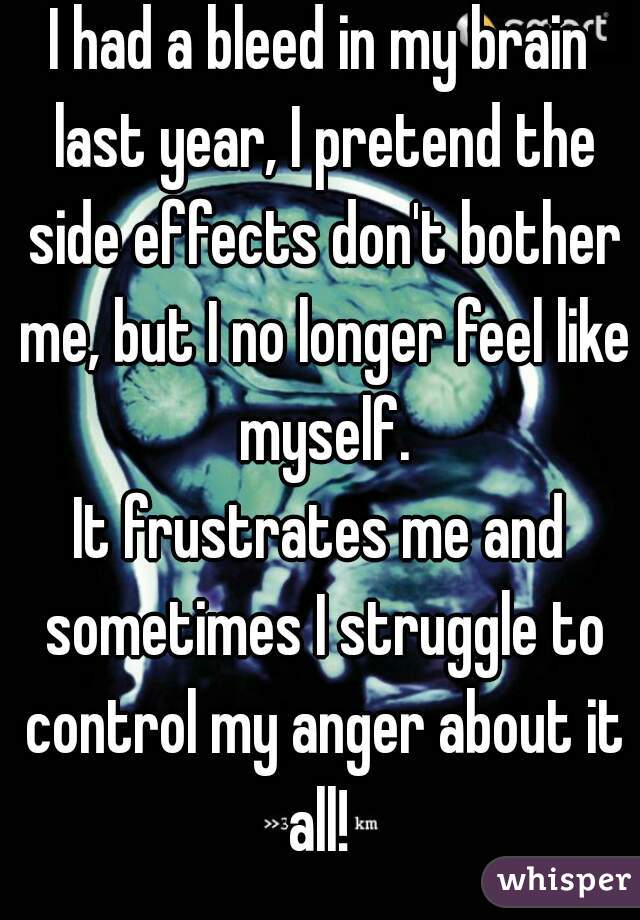 I had a bleed in my brain last year, I pretend the side effects don't bother me, but I no longer feel like myself.
It frustrates me and sometimes I struggle to control my anger about it all! 