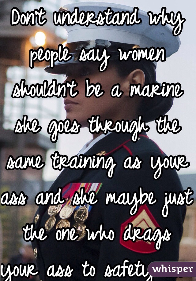 Don't understand why people say women shouldn't be a marine she goes through the same training as your ass and she maybe just the one who drags your ass to safety one day 