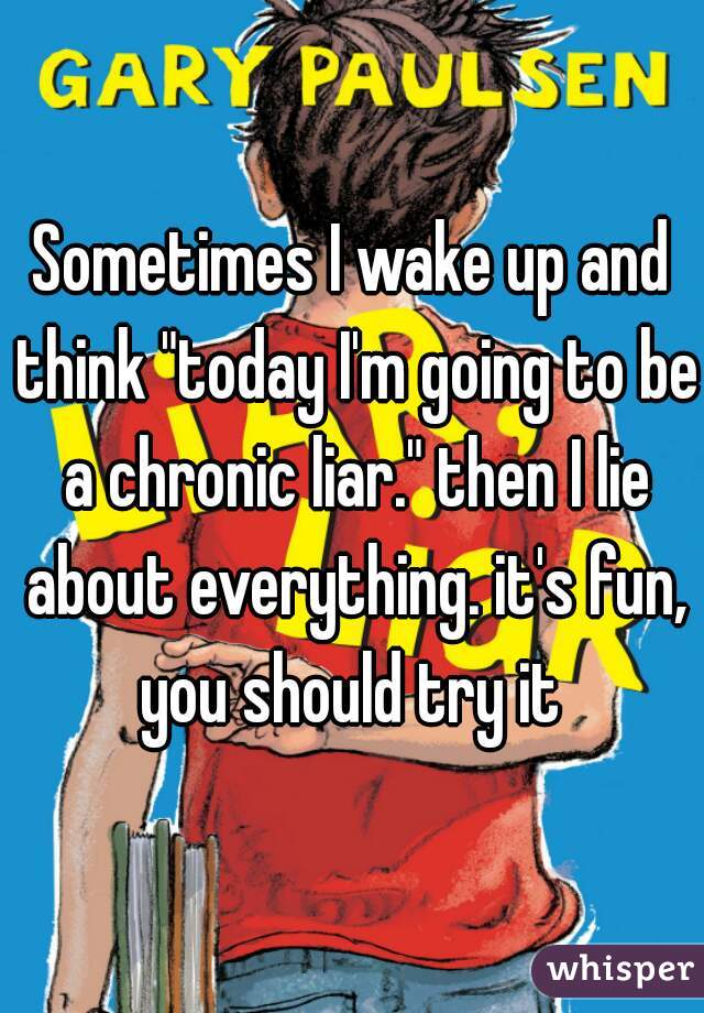 Sometimes I wake up and think "today I'm going to be a chronic liar." then I lie about everything. it's fun, you should try it 