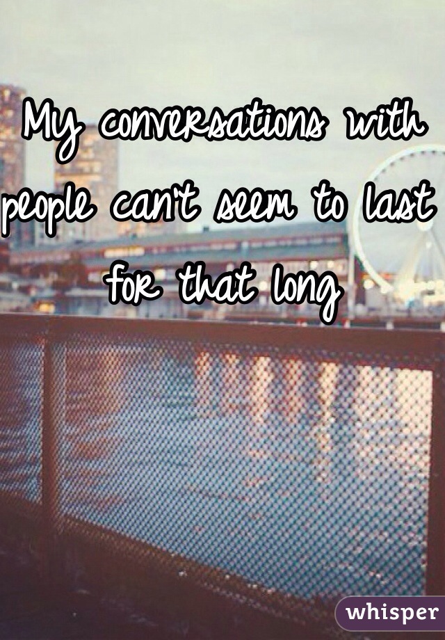 My conversations with people can't seem to last for that long 