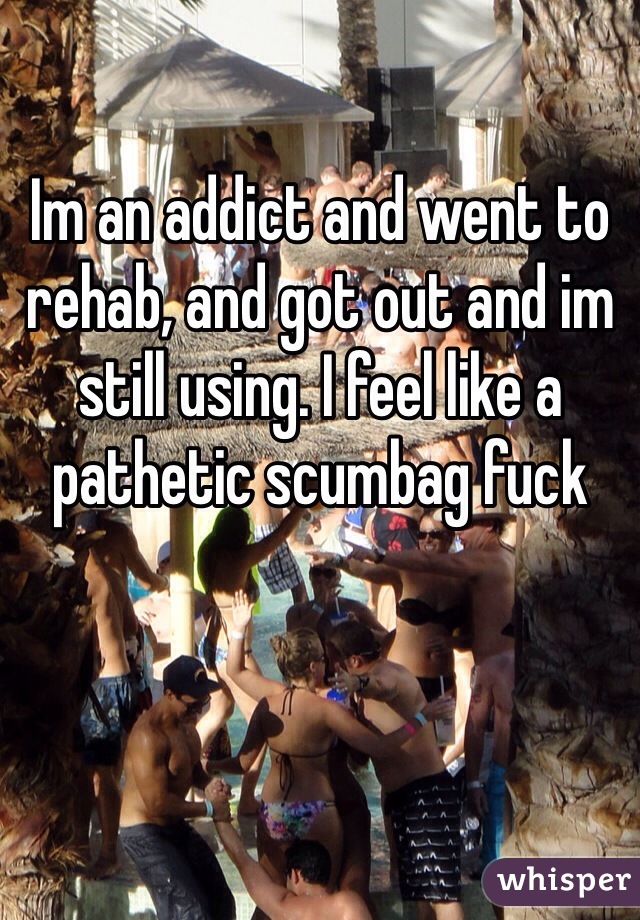 Im an addict and went to rehab, and got out and im still using. I feel like a pathetic scumbag fuck