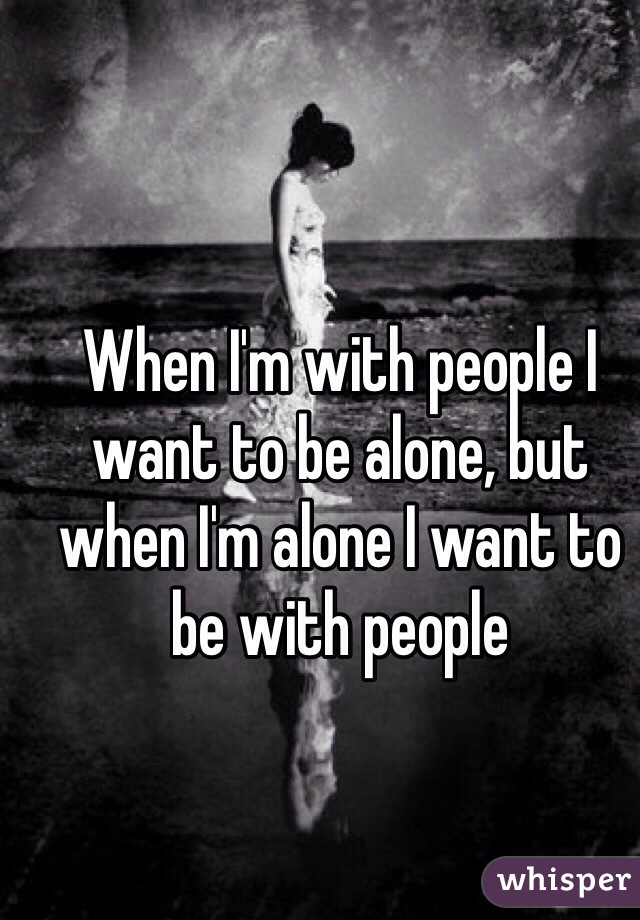 When I'm with people I want to be alone, but when I'm alone I want to be with people