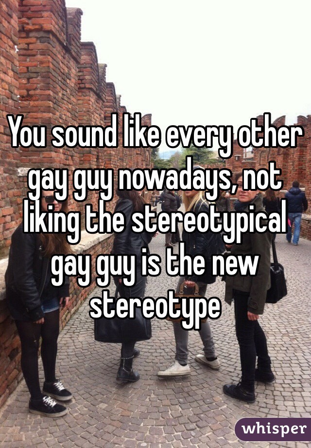 You sound like every other gay guy nowadays, not liking the stereotypical gay guy is the new stereotype 