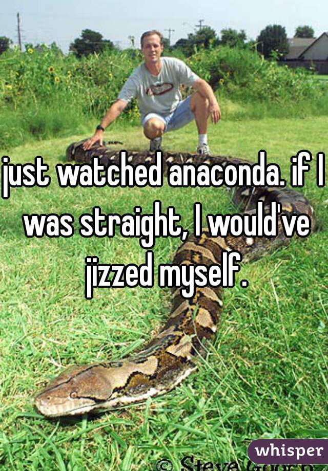 just watched anaconda. if I was straight, I would've jizzed myself.