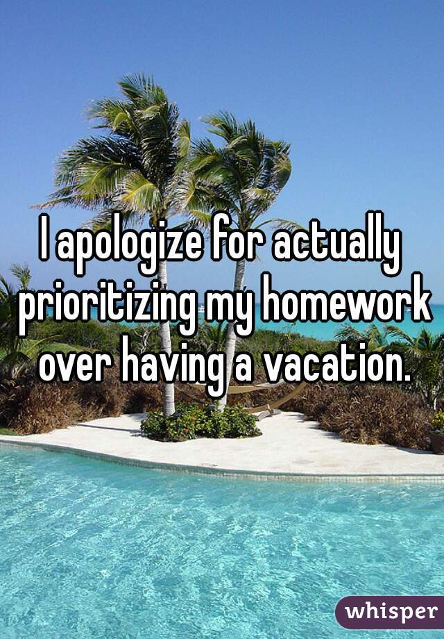 I apologize for actually prioritizing my homework over having a vacation.