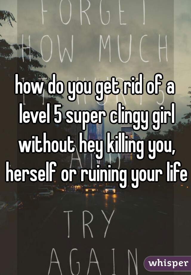 how do you get rid of a level 5 super clingy girl without hey killing you, herself or ruining your life?