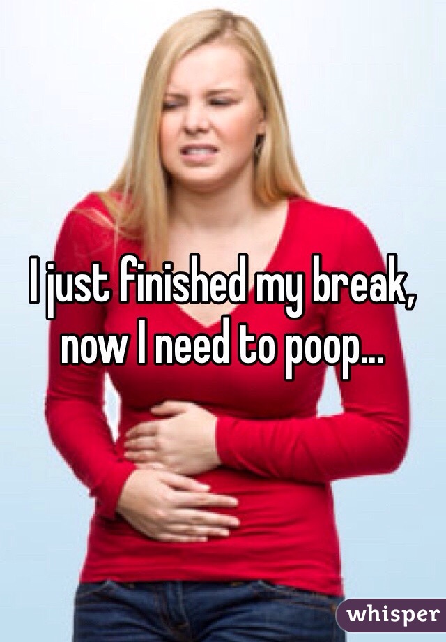 I just finished my break, now I need to poop...