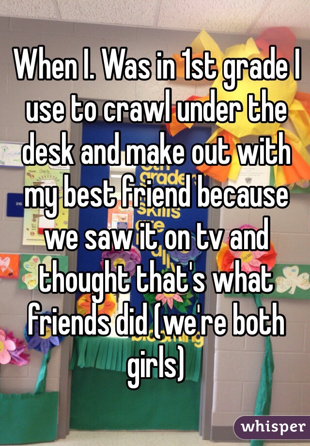 When I. Was in 1st grade I use to crawl under the desk and make out with my best friend because we saw it on tv and thought that's what friends did (we're both girls)