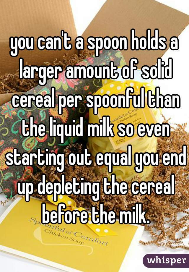 you can't a spoon holds a larger amount of solid cereal per spoonful than the liquid milk so even starting out equal you end up depleting the cereal before the milk.