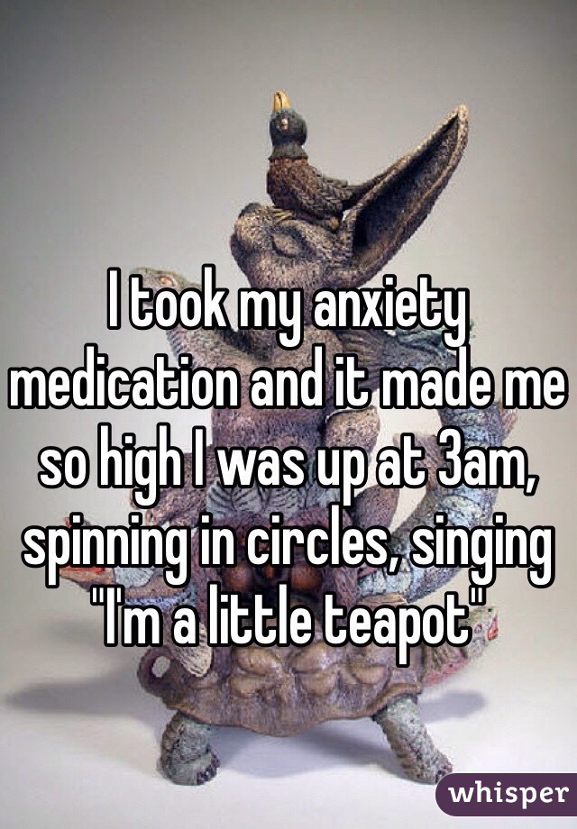 I took my anxiety medication and it made me so high I was up at 3am, spinning in circles, singing "I'm a little teapot"