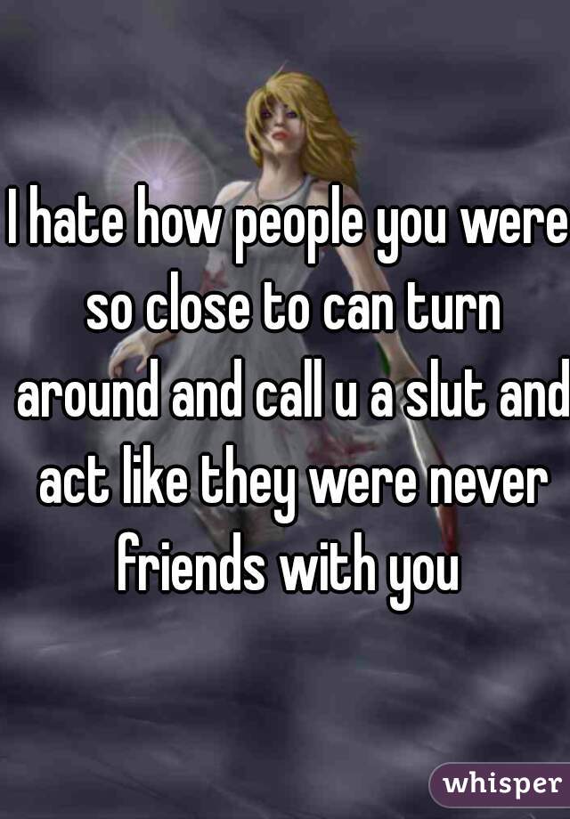 I hate how people you were so close to can turn around and call u a slut and act like they were never friends with you 