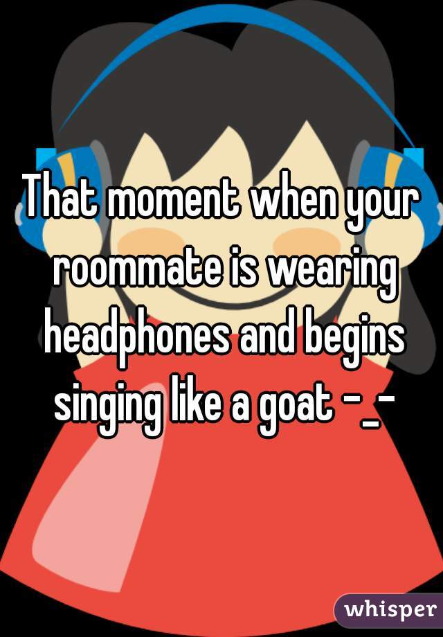 That moment when your roommate is wearing headphones and begins singing like a goat -_-