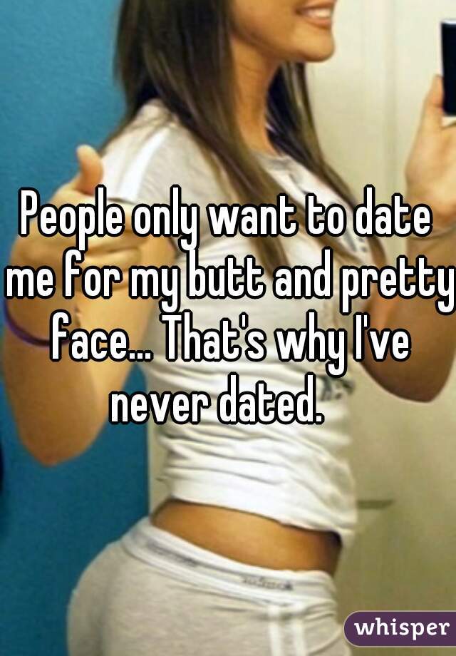 People only want to date me for my butt and pretty face... That's why I've never dated.   