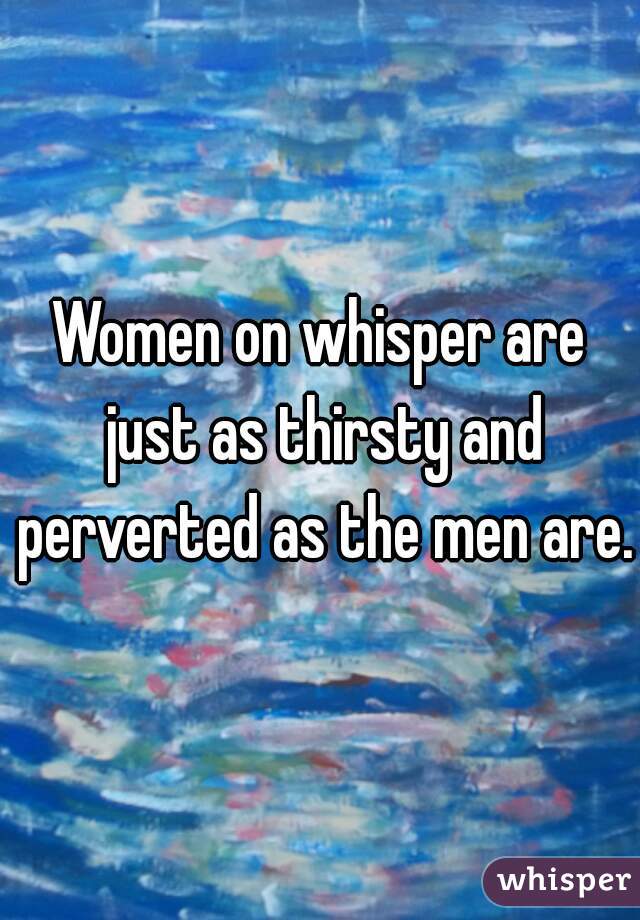 Women on whisper are just as thirsty and perverted as the men are. 