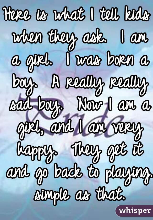 Here is what I tell kids when they ask.  I am a girl.  I was born a boy.  A really really sad boy.  Now I am a girl, and I am very happy.  They get it and go back to playing. simple as that.