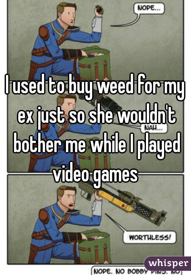 I used to buy weed for my ex just so she wouldn't bother me while I played video games 