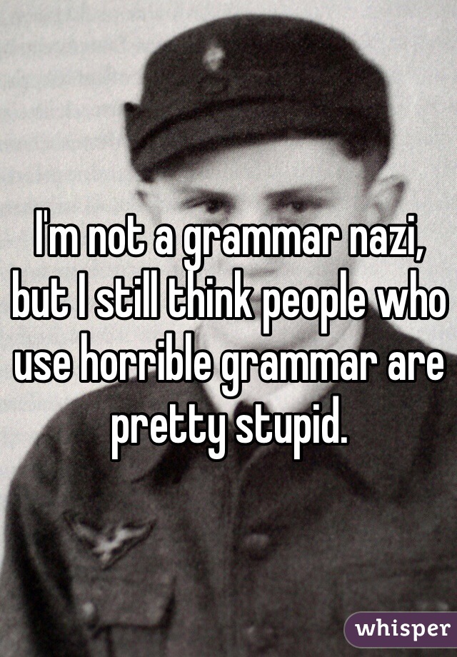 I'm not a grammar nazi, but I still think people who use horrible grammar are pretty stupid.