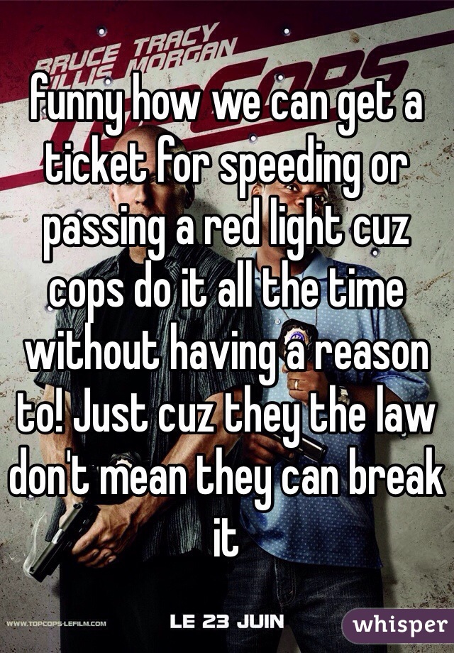 funny how we can get a ticket for speeding or passing a red light cuz cops do it all the time without having a reason to! Just cuz they the law don't mean they can break it