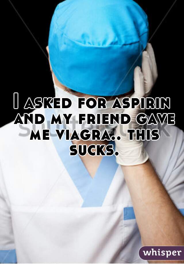 I asked for aspirin and my friend gave me viagra.. this sucks.
