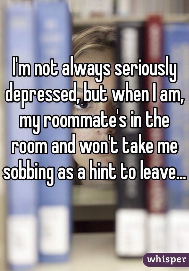 I'm not always seriously depressed, but when I am, my roommate's in the room and won't take me sobbing as a hint to leave...