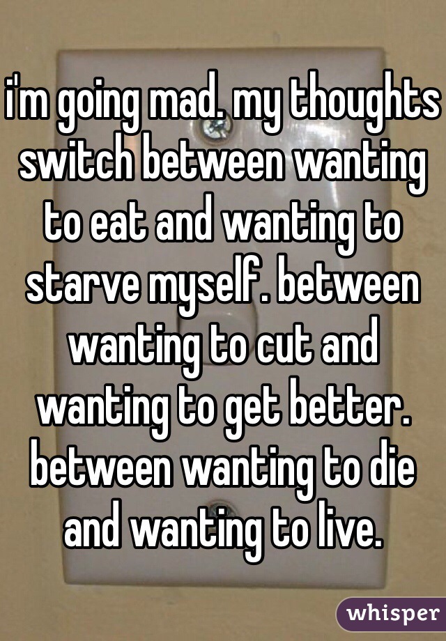i'm going mad. my thoughts switch between wanting to eat and wanting to starve myself. between wanting to cut and wanting to get better. between wanting to die and wanting to live. 