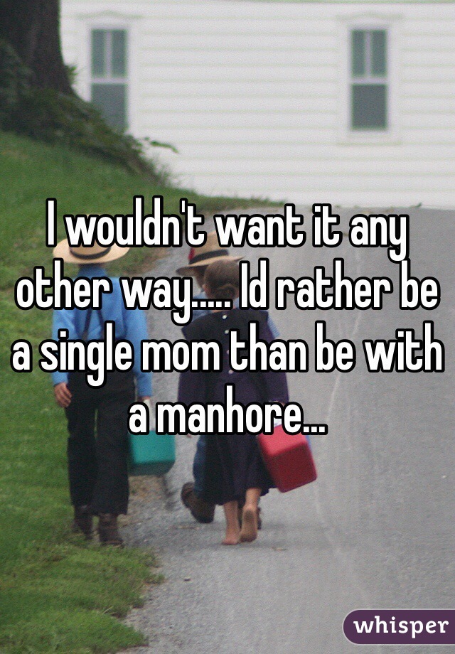 I wouldn't want it any other way..... Id rather be a single mom than be with a manhore...