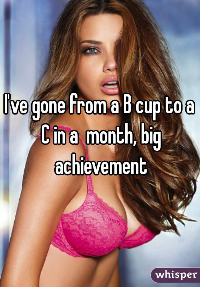I've gone from a B cup to a C in a  month, big achievement