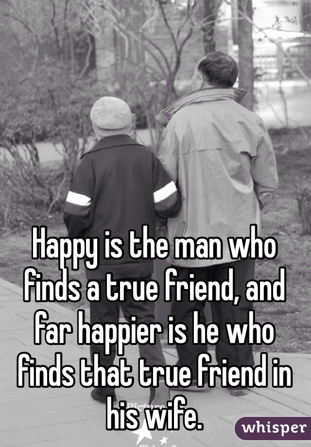 Happy is the man who finds a true friend, and far happier is he who finds that true friend in his wife.