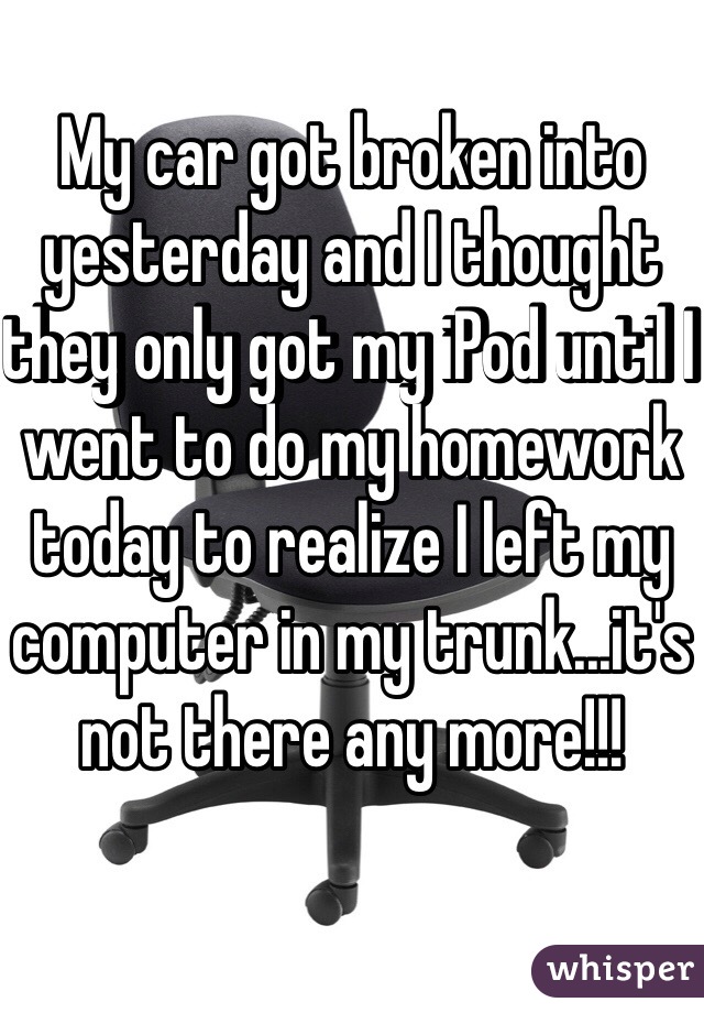 My car got broken into yesterday and I thought they only got my iPod until I went to do my homework today to realize I left my computer in my trunk...it's not there any more!!! 