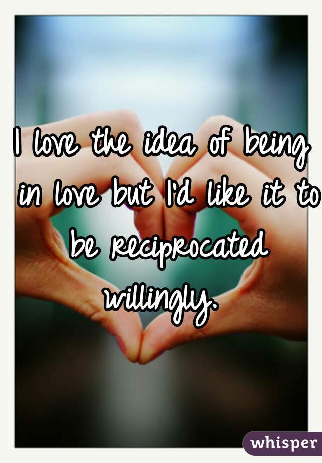 I love the idea of being in love but I'd like it to be reciprocated willingly. 