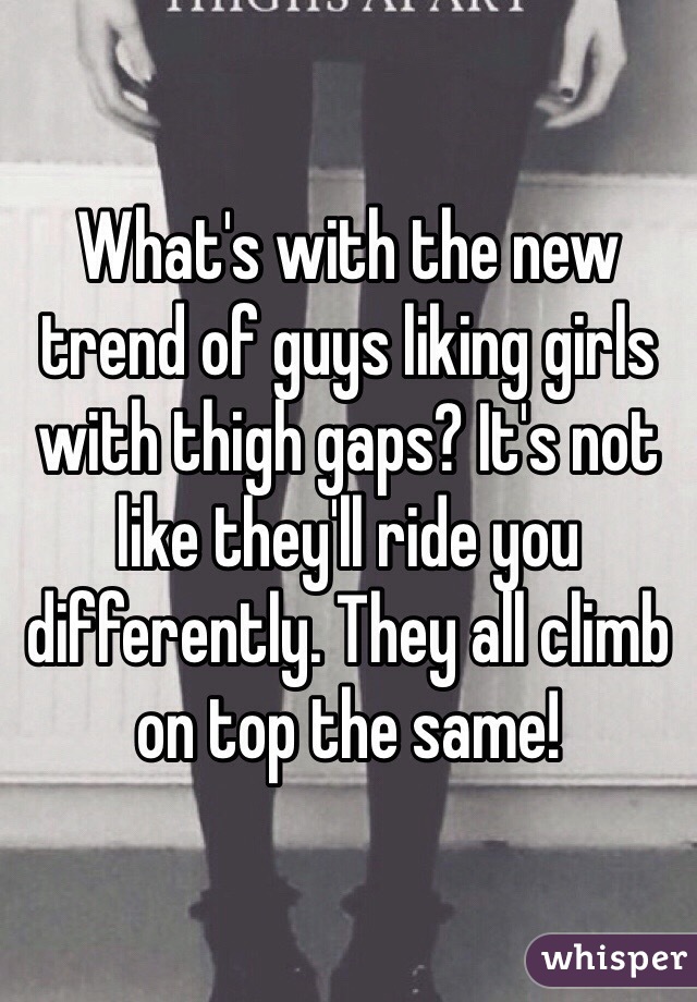 What's with the new trend of guys liking girls with thigh gaps? It's not like they'll ride you differently. They all climb on top the same!