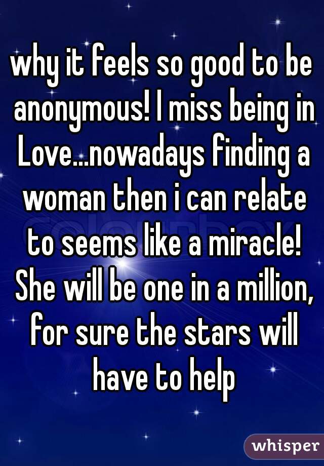 why it feels so good to be anonymous! I miss being in Love...nowadays finding a woman then i can relate to seems like a miracle! She will be one in a million, for sure the stars will have to help