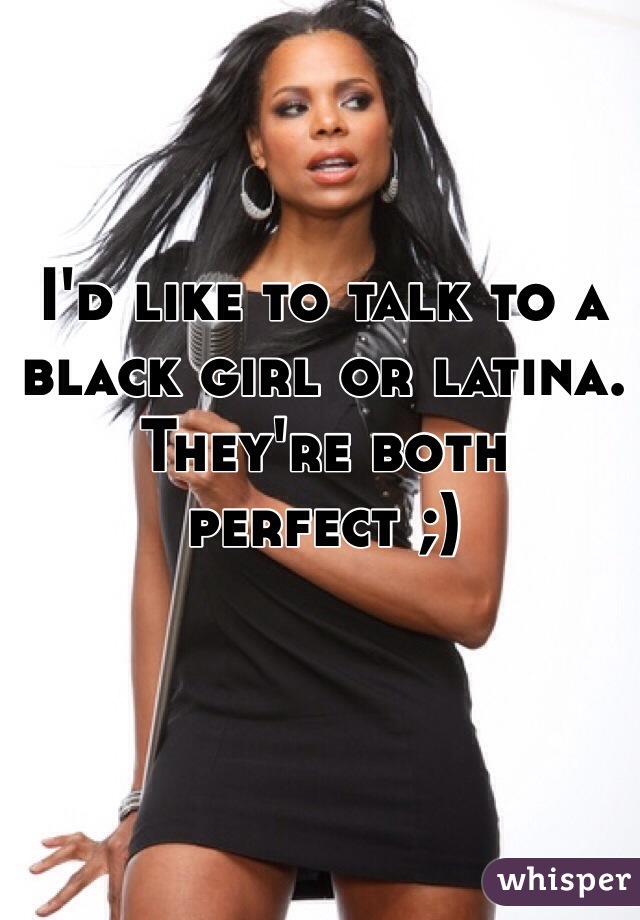 I'd like to talk to a black girl or latina. They're both perfect ;)