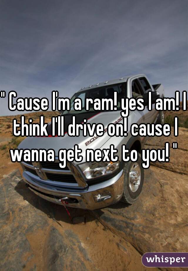 " Cause I'm a ram! yes I am! I think I'll drive on! cause I wanna get next to you! " 