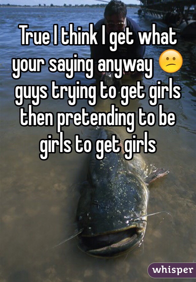 True I think I get what your saying anyway 😕 guys trying to get girls then pretending to be girls to get girls 