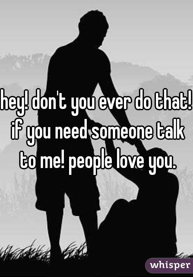 hey! don't you ever do that! if you need someone talk to me! people love you.